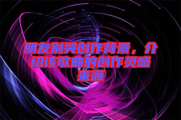 朋友別哭創(chuàng)作背景，介紹該歌曲的創(chuàng)作靈感來源
