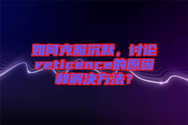 如何克服沉默，討論reticence的原因和解決方法？