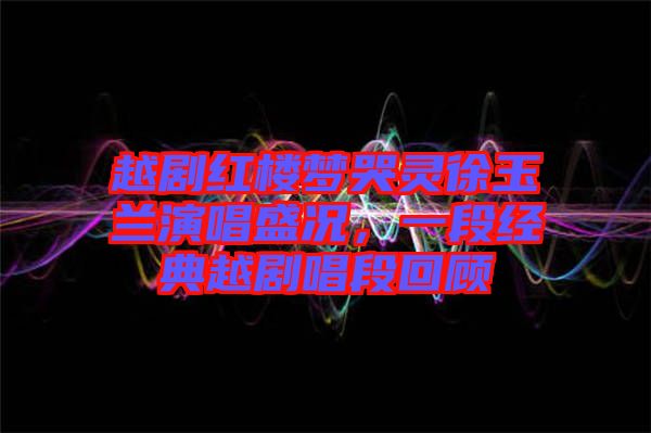 越劇紅樓夢(mèng)哭靈徐玉蘭演唱盛況，一段經(jīng)典越劇唱段回顧