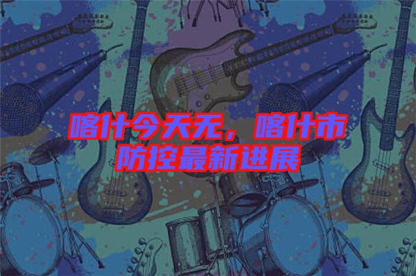 喀什今天無，喀什市防控最新進(jìn)展