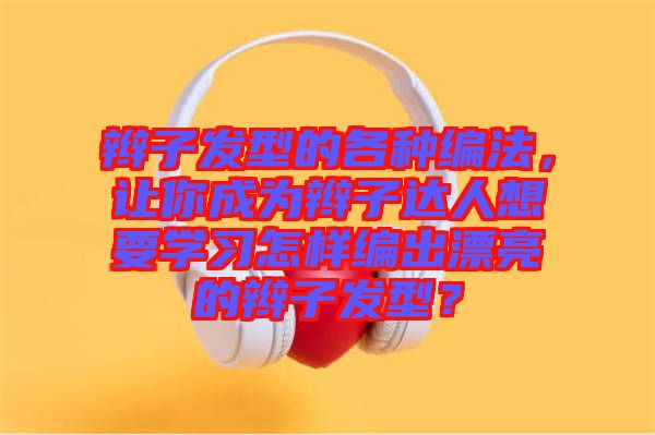 辮子發(fā)型的各種編法，讓你成為辮子達人想要學習怎樣編出漂亮的辮子發(fā)型？