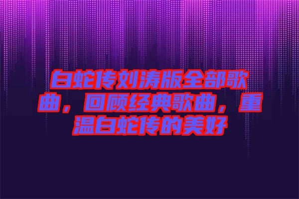 白蛇傳劉濤版全部歌曲，回顧經(jīng)典歌曲，重溫白蛇傳的美好