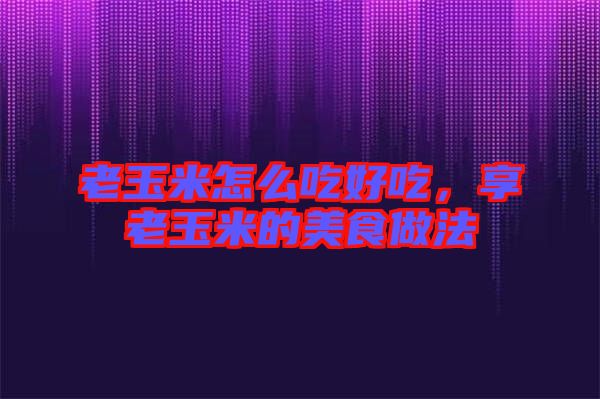 老玉米怎么吃好吃，享老玉米的美食做法