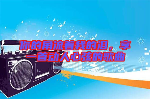 你的角流著我的淚，享一首動人心弦的歌曲