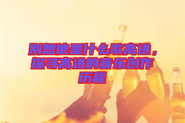 別想他是什么歌高進，探尋高進的音樂創(chuàng)作歷程