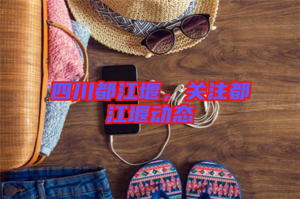 四川都江堰，關(guān)注都江堰動態(tài)