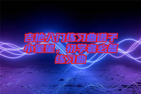 吉他入門練習曲譜子小星星，初學者必備練習曲