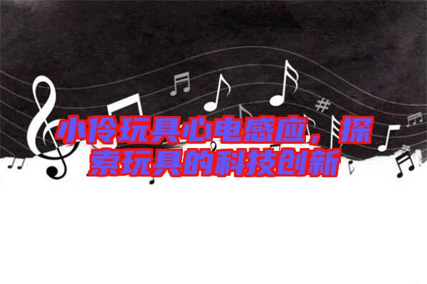 小伶玩具心電感應，探索玩具的科技創(chuàng)新