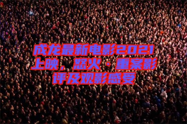 成龍最新電影2021上映，怒火·重案影評及觀影感受