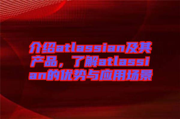 介紹atlassian及其產(chǎn)品，了解atlassian的優(yōu)勢與應(yīng)用場景