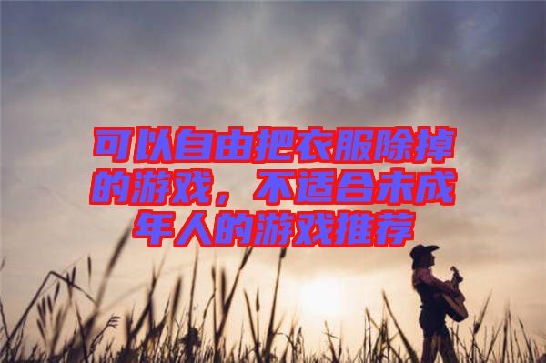 可以自由把衣服除掉的游戲，不適合未成年人的游戲推薦