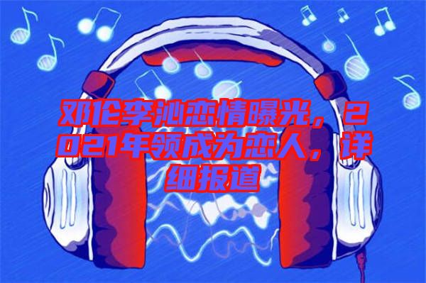 鄧倫李沁戀情曝光，2021年領(lǐng)成為戀人，詳細(xì)報(bào)道
