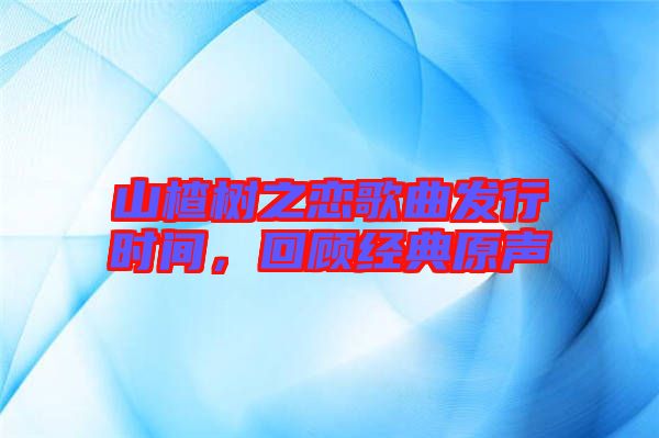 山楂樹之戀歌曲發(fā)行時間，回顧經(jīng)典原聲