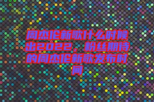 周杰倫新歌什么時(shí)候出2022，粉絲期待的周杰倫新歌發(fā)布時(shí)間