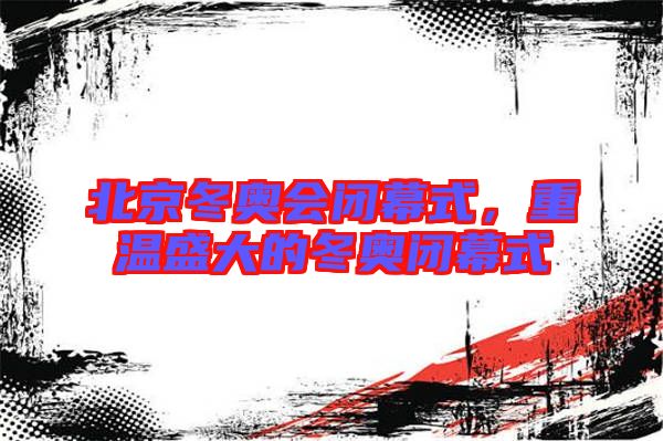 北京冬奧會(huì)閉幕式，重溫盛大的冬奧閉幕式