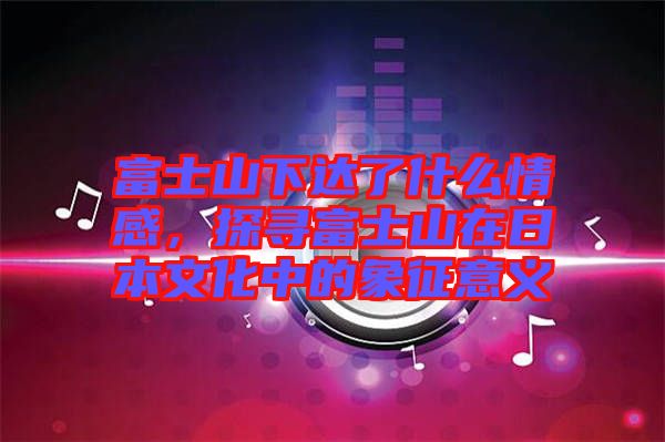富士山下達(dá)了什么情感，探尋富士山在日本文化中的象征意義