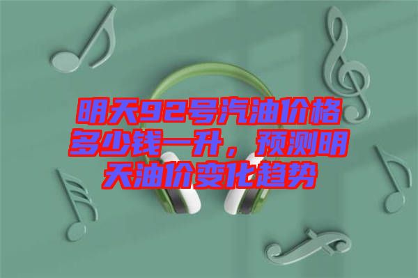 明天92號(hào)汽油價(jià)格多少錢(qián)一升，預(yù)測(cè)明天油價(jià)變化趨勢(shì)