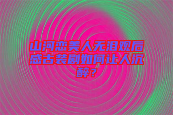 山河戀美人無淚觀后感古裝劇如何讓人沉醉？