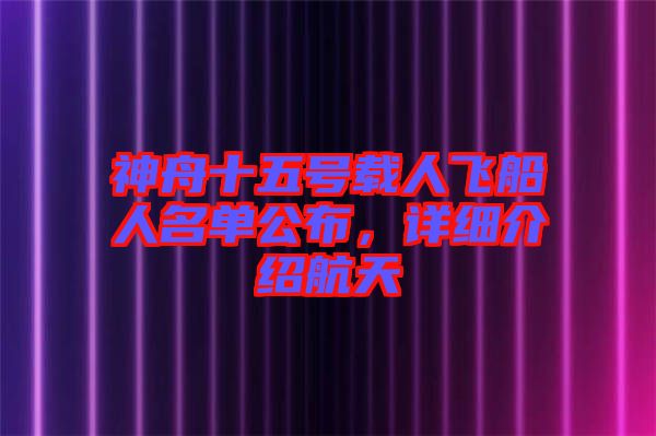 神舟十五號載人飛船人名單公布，詳細介紹航天