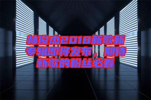 林俊杰2018新歌新專輯即將發(fā)布，期待新歌的粉絲必看