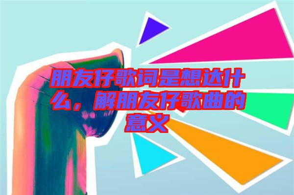 朋友仔歌詞是想達(dá)什么，解朋友仔歌曲的意義