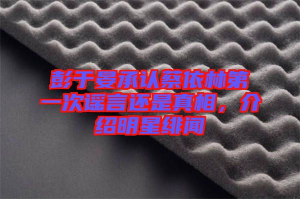 彭于晏承認(rèn)蔡依林第一次謠言還是真相，介紹明星緋聞