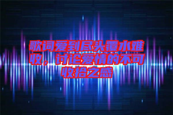 歌詞愛到盡頭覆水難收，討論愛情的不可收拾之感
