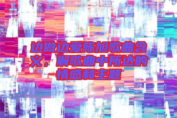 邊做邊愛陳旭歌曲含義，解歌曲中所達(dá)的情感和主題