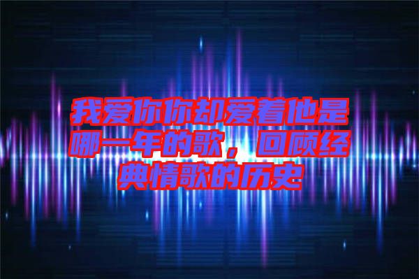 我愛你你卻愛著他是哪一年的歌，回顧經(jīng)典情歌的歷史