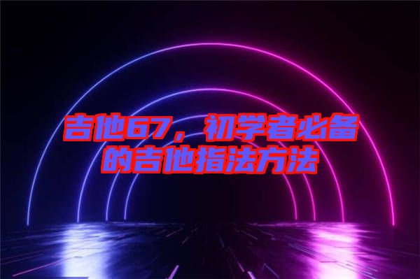 吉他67，初學(xué)者必備的吉他指法方法