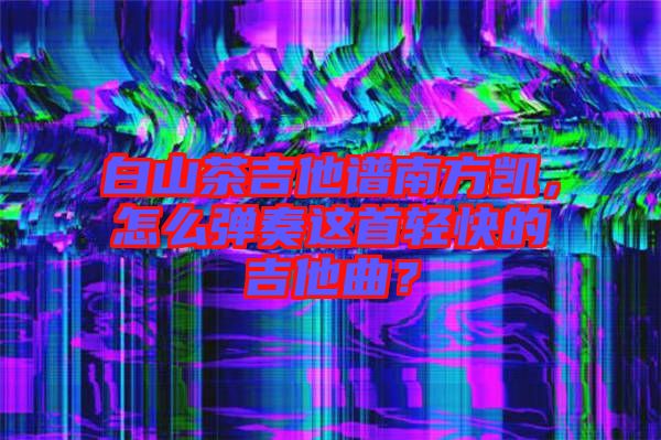 白山茶吉他譜南方凱，怎么彈奏這首輕快的吉他曲？