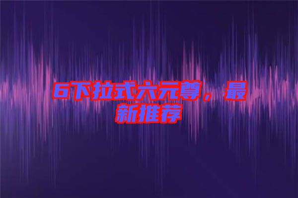 6下拉式六元尊，最新推薦