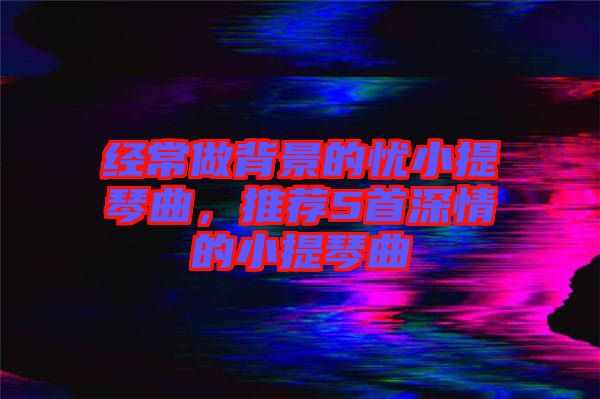 經(jīng)常做背景的憂小提琴曲，推薦5首深情的小提琴曲