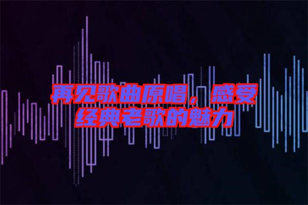 再見歌曲原唱，感受經典老歌的魅力