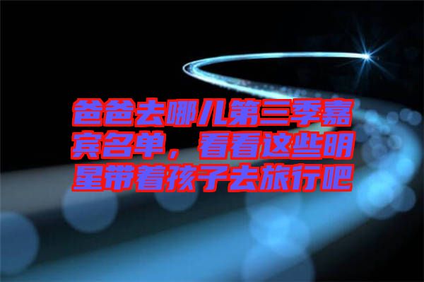 爸爸去哪兒第三季嘉賓名單，看看這些明星帶著孩子去旅行吧