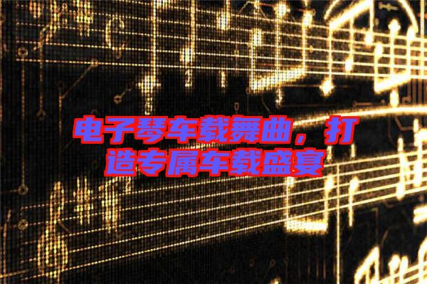 電子琴車載舞曲，打造專屬車載盛宴