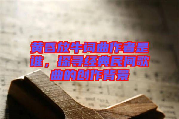 黃昏放牛詞曲作者是誰，探尋經(jīng)典民間歌曲的創(chuàng)作背景