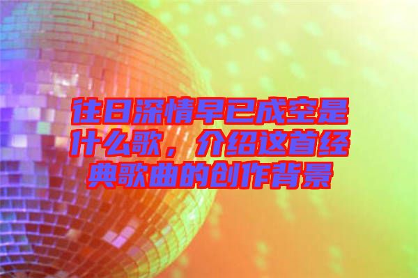往日深情早已成空是什么歌，介紹這首經(jīng)典歌曲的創(chuàng)作背景
