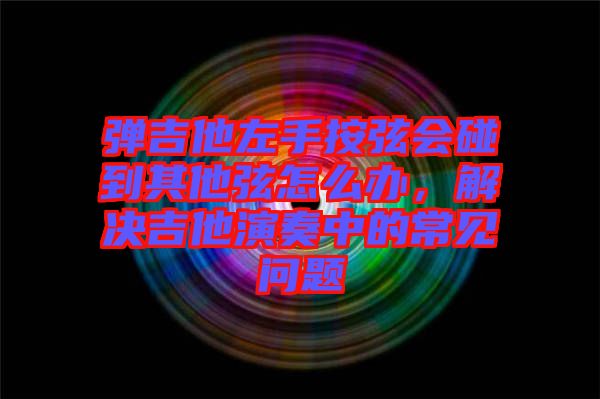 彈吉他左手按弦會(huì)碰到其他弦怎么辦，解決吉他演奏中的常見問題