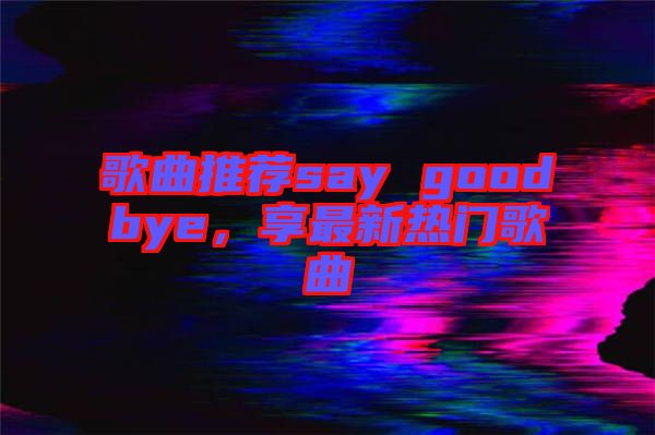 歌曲推薦say goodbye，享最新熱門歌曲