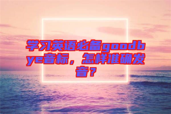 學(xué)習英語必備goodbye音標，怎樣準確發(fā)音？