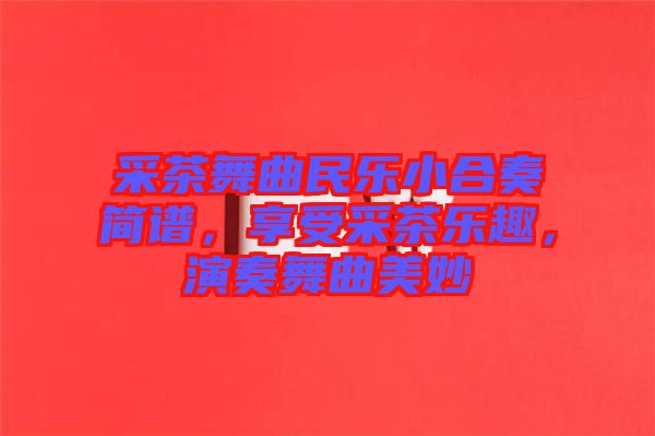 采茶舞曲民樂小合奏簡譜，享受采茶樂趣，演奏舞曲美妙