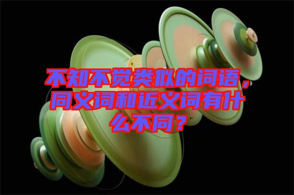 不知不覺類似的詞語，同義詞和近義詞有什么不同？