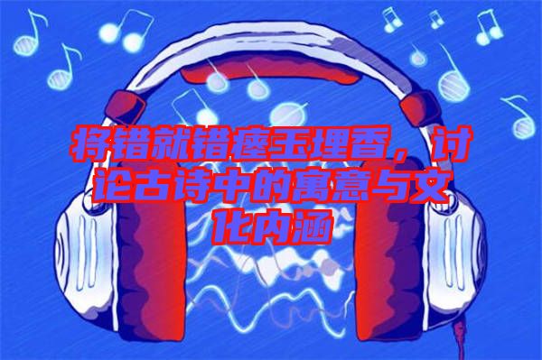 將錯就錯瘞玉埋香，討論古詩中的寓意與文化內(nèi)涵