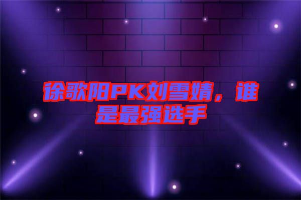 徐歌陽PK劉雪婧，誰是最強(qiáng)選手