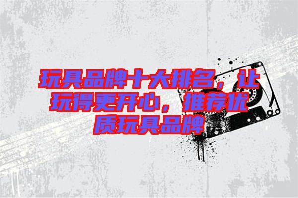 玩具品牌十大排名，讓玩得更開心，推薦優(yōu)質(zhì)玩具品牌