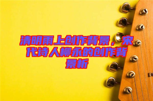 清明雨上創(chuàng)作背景，宋代詩人柳永的創(chuàng)作背景析