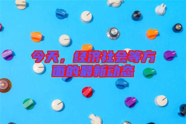 今天，經(jīng)濟(jì)社會等方面的最新動態(tài)