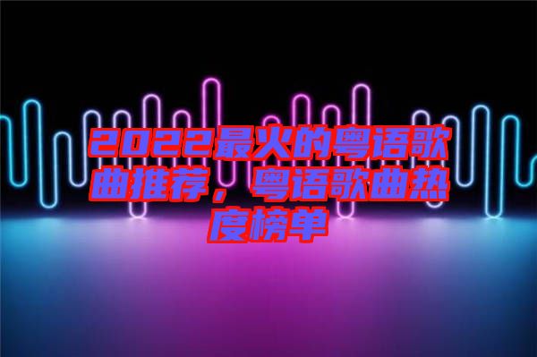 2022最火的粵語歌曲推薦，粵語歌曲熱度榜單