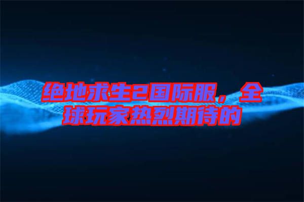 絕地求生2國際服，全球玩家熱烈期待的